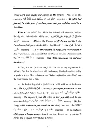 AT-TAWHEED (ISLÂMIC MONOTHEISM) 
58 
{Your Lord does create and choose as He pleases!} And as for His 
creatures: “ لَََيوَلشَيوءَلنُّْْللَ يلن لََ لَيسَ لَََُّسَلَقَيولَلُّوكُّلََ ” - meaning – {If Allâh had 
pleased, He could have given them power over you, and they would have 
fought you}. 
Fourth: the belief that Allâh has created all creatures, selves, 
descriptions, and activities. Allâh said, “نُّْْل وَِلَّقُّلكُّ رلشَيَءٍل وَََُِّل لَفلكُّي رلشَييَءٍل 
كَََّسيرَل ” - meaning – {Allâh is the Creator of all things, and He is the 
Guardian and Disposer of all affairs}. And He said, “ لََََِقَلكُّينرلشَييَءٍلسَقَيرن.َ لُُّ 
لَقَيرَّ ” - meaning – {It is He Who created all things, and ordered them in 
due proportions}, and informed that His Prophet Ibrahim (Abraham) said, 
نََُّْْل لََِقَ يَُّ لََ مَََيوللَعَ لُّيو لَ“ُ ” - meaning – {But Allâh has created you and your 
handiwork!}. 
In fact, this sort of belief in Qadar does not by any way contradict 
with the fact that the slave has a will in choosing his deeds and the ability 
to perform them. This is because the Divine Legislation (Ash-Shar’) and 
the reality prove this to him. 
As for Divine Legislation (Ash-Shar’), Allâh said about the human 
will: “ سَ لَلشَوءَل لْنخَ لإَّلَفل.َل لمَآلًو ” - meaning – {Therefore, whose will, let him 
take a (straight) Return to his Lord!}, and said, “ - ”سَيأَلُّو لْةَي ثَََ لَََُّ ننيفلشَّيئَنُّ لََ 
meaning – {So approach your tilth when or how you will}, and He said 
about the ability: “ْ سَولنقُّو لْنَْْلمَول سَْنَ عَنُّ لََ سَََْ عُّو لْ رَّسعُّو ” - meaning – {So fear 
(obey) Allâh as much as you can; listen and obey}. And said, “ ال لَََّ ي لُُّنُّْْل 
نَ ولإَّال سََُّيعَ وللَ يولمَيولكَ يرَ ل لَسَ يولمَيول كَْنَ يرَ ل ” - meaning – {On no soul does 
Allâh place a burden greater than it can bear. It gets every good that it 
earns, and it suffers every ill that it earns}. 
58 
 