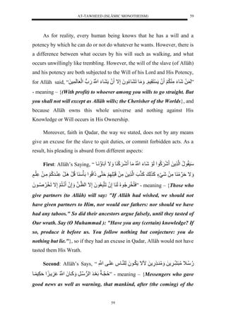 AT-TAWHEED (ISLÂMIC MONOTHEISM) 
59 
As for reality, every human being knows that he has a will and a 
potency by which he can do or not do whatever he wants. However, there is 
a difference between what occurs by his will such as walking, and what 
occurs unwillingly like trembling. However, the will of the slave (of Allâh) 
and his potency are both subjected to the Will of his Lord and His Potency, 
for Allâh said, “ ”لَّ لَلشَوءَلمَّ لَََُّ لَُ نَقَّس وََل مَََوللَ وءُّ لََُإَّال لَُ وءَلنُّْْل.َو ل لَْعلَولَ سلَل 
- meaning – {(With profit) to whoever among you wills to go straight. But 
you shall not will except as Allâh wills; the Cherisher of the Worlds}, and 
because Allâh owns this whole universe and nothing against His 
Knowledge or Will occurs in His Ownership. 
Moreover, faith in Qadar, the way we stated, does not by any means 
give an excuse for the slave to quit duties, or commit forbidden acts. As a 
result, his pleading is absurd from different aspects: 
First: Allâh’s Saying, “ سَسَقُّونُّل لْن لَل شَ كََُّو لْلَوَلشَوءَلنُّْْلمَول شَي كَََ ول اََلاللَو نَُّْيول 
اََلةَنَمَ ولمَّلَلشَيَءٍلكَ لَّ لكَ ن ل لْن لَلمَّلَللَرَلَّ لََةَننفلذَ لُّْو لْلَأَسَ وللُّرَل يَِرَل يرَكُّ لََمَّيلَلل لَي لٍَ 
سَنُّخَ وََُُّّ لُُّلَ ولإَّ لَُلَننرَّعُّو لَُإَّال لْنظينلل إَََّ لَُ نَينُّ لََإَّاللَخَ صَُُّّيو لَُ ” - meaning – {Those who 
give partners (to Allâh) will say: "If Allâh had wished, we should not 
have given partners to Him, nor would our fathers: nor should we have 
had any taboos." So did their ancestors argue falsely, until they tasted of 
Our wrath. Say (O Muhammad ): "Have you any (certain) knowledge? If 
so, produce it before us. You follow nothing but conjecture: you do 
nothing but lie."}, so if they had an excuse in Qadar, Allâh would not have 
tasted them His Wrath. 
Second: Allâh’s Says, “ .ُّسُّي لَمُّرَ ي لَل مََُّ ي .َّ لَلمال يَُّو لَُلَّل نيو ل لَيفلنْْلَّل 
ةُّننياَللَعَيرَل لْوَسُّيرَّل كَََيو لَُنُّْْل ي لْةَ سََّ يو ” - meaning – {Messengers who gave 
good news as well as warning, that mankind, after (the coming) of the 
59 
 