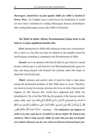 AT-TAWHEED (ISLÂMIC MONOTHEISM) 
60 
Messengers, should have no plea against Allâh: for Allâh is Exalted in 
Power, Wise}. So if Qadar were a valid excuse for disobedient, it would 
not have been invalidated by sending Messengers because disobedience 
after sending Messengers occurs after Allâh’s Permission. 
The Belief in Qadar (Divine Preordainment) brings forth to the 
believer so many significant benefits, like: 
First: putting trust in Allâh while taking all means into consideration; 
this is done in a way that one must not depend on the tangible reason by 
itself because everything is submitted to the Preordainment of Allâh. 
Second: not to be pleased with himself after he gets what he wanted 
because what he got is a gift from his Lord Who predestined this grace for 
him, and being pleased with himself will certainly make him forget to 
thank His Lord for this gift. 
Third: calmness and comfort state of mind for what is takes place 
among the predestined incidents of that Allâh chose to occur. Therefore, 
one must not worry for missing someone who loves or when a bad accident 
happens to him because this would have happened had Allâh not 
preordained it. He is the One Who has the property of the heavens and the 
earth. Allâh said, “ مَول صَو لمَّلَلمُّصَّسرَاٍلسَّيل مْ.َضَّل اََلسَّيل نَ لَََُّإَّالسَّيلكَّلنَو لمَّلَل 
لَرَرَّل لَُنَرَ وَِلإَّنلُذَلَّ ل لَيفلنَّْْل يس وََللَّ يََسَ لَلَأَسَيوَ لْ لَيفلمَيولسَيولَ لَََُّ اََللَ ةََُّيو لْلَّ يولالَيوكُّ لََ 
نََُّْْلال حَّيوتلكُّينرلمُّخَنَيونٍلسَخُّيو.ٍل ” - meaning – {No misfortune can happen on 
earth or in your souls but is recorded in a decree before We bring it into 
existence. That is truly easy for Allâh. In order that you may not despair 
over matters that pass you by, nor exult over favours bestowed upon you. 
60 
 