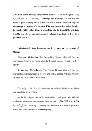 AT-TAWHEED (ISLÂMIC MONOTHEISM) 
61 
For Allâh loves not any vainglorious boaster}. And the Prophet said, 
نريولًممي لَ لْ يممل“ ” - meaning – “Strange are the ways of a believer for 
there is good in every affair of his and this is not the case with anyone 
else except in the case of a believer. If he has an occasion to feel delight, 
he thanks (Allâh), thus there is a good for him in it, and if he gets into 
trouble and shown resignation (and endures it patiently), there is a 
good for him in it.” 
Unfortunately, two denominations have gone astray because of 
61 
Qadar: 
First one: Al-Jabriah (The Compelling Group), who said that the 
slave is compelled to his deeds where he does not have any effective will or 
ability. 
Second one: Al-Qadariah (The Destiny Group), who said that the 
slave is totally independent in his will and ability and the Will and Potency 
of Allâh do not effect his deeds at all. 
The reply on the first denomination (Al-Jabriah) is from a religious 
and a realistic point of view: 
As for the religious one, Allâh has confirmed and approved a will and 
a wish and then added the action to them, He said, “ مَّ لَََُّمَلَل رُّل لْرلونَسَول مَََّي لَََُّ 
مَيلَل يرُّل لَْا يَِّ لََلَ ” - meaning – {Among you are some that hanker after this 
world and some that desire the Hereafter}. 
 