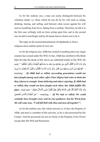 AT-TAWHEED (ISLÂMIC MONOTHEISM) 
62 
As for the realistic one, a man can easily distinguish between his 
voluntary deeds; i.e. those which he can do by his will such as eating, 
drinking, buying, and selling, and between what occurs against his will 
such as trembling from fever, falling from a rooftop. Therefore, he did it in 
the first case willingly with no force acting upon him, and in the second 
one, he did it unwillingly and by all means had no choice not to do it. 
The reply on the second denomination (Al-Qadariah) is from a 
religious and a realistic point of view too: 
As for the religious one, Allâh has created everything and every single 
creature has existed under His Will. In fact, Allâh has clarified in His Book 
(Qur’ân) that the deeds of His slaves are submitted totally to His Will, He 
said, “ لَََوَلشَوءَلنُّْْلمَول لَْنَنَرَل لْن لَلمَّلَللَعَرَّ لَََِّمَّيلَللَعَيرَّلمَيول يَُوءَلَ لََ لَْرَس يو ل لَََ يََّلَلل نََِْلَ يو لْ 
- ”سَ يي لََمَييلَلامَييلَل مَََّيي لََمَييلَلكَ يي لََ لَََييوَلشَييوءَلنُّْْلمَييول لَْنَنَلُّييو لْ لَََ يََّينللنَْْل عَييرُّلمَييول ييرلُّ 
meaning – {If Allâh had so willed, succeeding generations would not 
have fought among each other, after Clear (Signs) had come to them but 
they (chose) to wrangle. Some believing and others rejecting. If Allâh had 
so willed, they would not have fought each other; but Allâh fulfills His 
plan}. And said, “ لَََوَلشَّئَ وللَالَسَ ولكُّنرلنَ ل رَُِّ وَِْل لَََ لَََّلةَنقل لَْقَوَلنُّلمَّ ييلممَينَّلُ لَ ي نلََ 
مَّيلَل لَْنَّ نياَّل لََْ نيو ل عَّيسلَل ” - meaning – {If We had so willed, We could 
certainly have brought every soul its true guidance: but the Word from 
Me will come true, "I will fill Hell with Jinn and men all together"}. 
As for the realistic one, this whole universe is, in fact, the Property of 
Allâh, and man is a member of this universe, so he is also possessed by His 
Creator. And the possessed can not act freely in the Property of his Owner 
except after His Will and Permission. 
62 
 