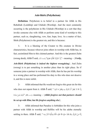 AT-TAWHEED (ISLÂMIC MONOTHEISM) 
64 
Ash-Shirk (Polytheism) 
Definition: Polytheism is to belief in a partner for Allâh in His 
Rububiah (Lordship) and Uluhiah (Worship). And the most commonly 
occurring is the polytheism in His Uluhiah (Worship) in a sort that they 
invoke someone else with Allâh or perform some kind of worship to this 
partner, such as, slaughtering, vow, fear, hope, love. As a matter of fact, 
Shirk (Polytheism) is the greatest sin, and this is because: 
1- It is a likening of the Creator to His creature in Divine 
characteristics, because whoever joins others in worship with Allâh has, in 
fact, assimilated Him to this claimed partner. And this is the greatest Zulm 
(wrong deed), Allâh  said, ) لَ ه ا له عالرْكَ هَ لَّالَا اَََّْي “ )هو اُعا 31 ” - meaning – {Verily, 
Ash-Shirk (Polytheism) is indeed the highest wrongdoing}. And Zulm 
(wrong) is to put something in another place than its right place. So if 
someone joins a partner in worship with Allâh, then he has put his worship 
in a wrong place and has performed his duty to this who does not deserve 
it, and this is more sinful. 
2- Allâh informed that He would not forgive this great sin for this 
who does not repent from it. Allâh  said, “ لَ ه ا ل ه إ مالَ ففَالارْ لََ ا ملا ل عارَْكَ ا ومالَ ففَالارْ مَاع لِاواَ 
له سُْاع 84 ( ”ذَهَابَ هَ اَُ ل مَعَاع لا (- meaning – {Allâh forgives not that partners should 
be set up with Him; but He forgives anything else}. 
3- Allâh informed that Paradise is forbidden for this who joins a 
partner with Allâh in worship and Hellfire will be his adobe eternally 
settling in there. Allâh  said, “ لَ اَّ ه لا مَا ل ملا ل عارَْل ك اع هَّ فَاوَا ل د حَاهرْ ل هّلا لَََْيا ل ل لَْهُا وَمَاالوَللَا لههُاعلاه وَمَاع 
64 
 