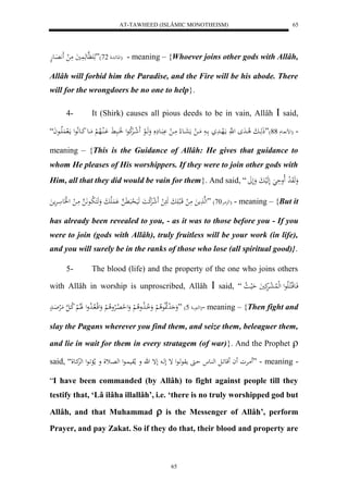 AT-TAWHEED (ISLÂMIC MONOTHEISM) 
65 
للاعئادل 27 (”هَ هََّعهَ يََُ مَ ل اََََِّعهْ ( - meaning – {Whoever joins other gods with Allâh, 
Allâh will forbid him the Paradise, and the Fire will be his abode. There 
will for the wrongdoers be no one to help}. 
4- It (Shirk) causes all pious deeds to be in vain, Allâh  said, 
- )لض ااع 44 (”ذَهَاابَ لا اادَ ل هَّ مالَهاادَ اا مَاا ل مَعَااع لا مَاا ل بََْااع وَهَاالع لََ شاارَْلا كعل اََُابَ اَْالُالاه لْ مَااع كَااعلَّاعل مالَ لََُاااعاَ “ 
meaning – {This is the Guidance of Allâh: He gives that guidance to 
whom He pleases of His worshippers. If they were to join other gods with 
Him, all that they did would be vain for them}. And said, “ وَهَوَ ل د لَاوحَ لَهَليبَ ولَلََ 
له مِارْ 27 ( ”لهه مََ مَ ل قَالب بَََ هَ ل لََ شرَْل كاَ هَيَ ل حبَ هََّ لَََُْابَ وَهَكَ لا باع هََّ مَا ل ل لََع ارَْم ( - meaning – {But it 
has already been revealed to you, - as it was to those before you - If you 
were to join (gods with Allâh), truly fruitless will be your work (in life), 
and you will surely be in the ranks of those who lose (all spiritual good)}. 
5- The blood (life) and the property of the one who joins others 
with Allâh in worship is unproscribed, Allâh  said, “ فَاعقلاكلاالَاعل لهللُا ل عارَْكَيَ حَليا لا 
لهكع ا 5( ”وَ ل دلاَلاعلا لْ وَ لا اا لَاولا لْ وَل ل ح لااِلارْولا لْ وَلقلا لاا لا دول لََالالْ لا كا ه ل مَلرْاَادْ (- meaning – {Then fight and 
slay the Pagans wherever you find them, and seize them, beleaguer them, 
and lie in wait for them in every stratagem (of war)}. And the Prophet  
said, “ مَارْو اَ قَع اَل له اُع حا موعهاعل إ لها لإ ه و ملاوي اُعل له اِثل و ملا اَْعل لهكِاعل ” - meaning - 
“I have been commanded (by Allâh) to fight against people till they 
testify that, ‘Lâ ilâha illallâh’, i.e. ‘there is no truly worshipped god but 
Allâh, and that Muhammad  is the Messenger of Allâh’, perform 
Prayer, and pay Zakat. So if they do that, their blood and property are 
65 
 