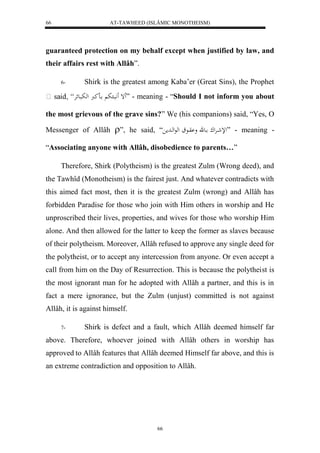 AT-TAWHEED (ISLÂMIC MONOTHEISM) 
66 
guaranteed protection on my behalf except when justified by law, and 
their affairs rest with Allâh”. 
6- Shirk is the greatest among Kaba’er (Great Sins), the Prophet 
إَ بََّا ب ااكرُ لهبباعئرْ ” - meaning - “Should I not inform you about 
the most grievous of the grave sins?” We (his companions) said, “Yes, O 
Messenger of Allâh ”, he said, “ للإشاارْلك ااعق و وْااع لهعلهاادم ” - meaning - 
“Associating anyone with Allâh, disobedience to parents…” 
Therefore, Shirk (Polytheism) is the greatest Zulm (Wrong deed), and 
the Tawhîd (Monotheism) is the fairest just. And whatever contradicts with 
this aimed fact most, then it is the greatest Zulm (wrong) and Allâh has 
forbidden Paradise for those who join with Him others in worship and He 
unproscribed their lives, properties, and wives for those who worship Him 
alone. And then allowed for the latter to keep the former as slaves because 
of their polytheism. Moreover, Allâh refused to approve any single deed for 
the polytheist, or to accept any intercession from anyone. Or even accept a 
call from him on the Day of Resurrection. This is because the polytheist is 
the most ignorant man for he adopted with Allâh a partner, and this is in 
fact a mere ignorance, but the Zulm (unjust) committed is not against 
Allâh, it is against himself. 
7- Shirk is defect and a fault, which Allâh deemed himself far 
above. Therefore, whoever joined with Allâh others in worship has 
approved to Allâh features that Allâh deemed Himself far above, and this is 
an extreme contradiction and opposition to Allâh. 
66 
 