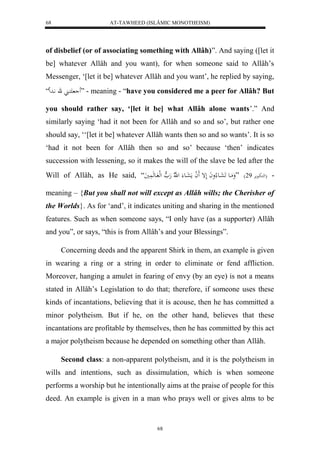 AT-TAWHEED (ISLÂMIC MONOTHEISM) 
68 
of disbelief (or of associating something with Allâh)”. And saying ([let it 
be] whatever Allâh and you want), for when someone said to Allâh’s 
Messenger, ‘[let it be] whatever Allâh and you want’, he replied by saying, 
كَا ق اَّد ل “ ” - meaning - “have you considered me a peer for Allâh? But 
you should rather say, ‘[let it be] what Allâh alone wants’.” And 
similarly saying ‘had it not been for Allâh and so and so’, but rather one 
should say, ‘‘[let it be] whatever Allâh wants then so and so wants’. It is so 
‘had it not been for Allâh then so and so’ because ‘then’ indicates 
succession with lessening, so it makes the will of the slave be led after the 
Will of Allâh, as He said, “ - )لهكبااعمرْ 72 ( ”وَمَااع عَََااع لاواَ لَإ لََ ا مَعَااع ل هّلا هَ ه لهل ااعهَ يََُ 
meaning – {But you shall not will except as Allâh wills; the Cherisher of 
the Worlds}. As for ‘and’, it indicates uniting and sharing in the mentioned 
features. Such as when someone says, “I only have (as a supporter) Allâh 
and you”, or says, “this is from Allâh’s and your Blessings”. 
Concerning deeds and the apparent Shirk in them, an example is given 
in wearing a ring or a string in order to eliminate or fend affliction. 
Moreover, hanging a amulet in fearing of envy (by an eye) is not a means 
stated in Allâh’s Legislation to do that; therefore, if someone uses these 
kinds of incantations, believing that it is acouse, then he has committed a 
minor polytheism. But if he, on the other hand, believes that these 
incantations are profitable by themselves, then he has committed by this act 
a major polytheism because he depended on something other than Allâh. 
Second class: a non-apparent polytheism, and it is the polytheism in 
wills and intentions, such as dissimulation, which is when someone 
performs a worship but he intentionally aims at the praise of people for this 
deed. An example is given in a man who prays well or gives alms to be 
68 
 