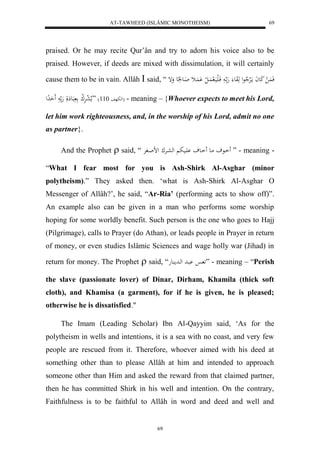 AT-TAWHEED (ISLÂMIC MONOTHEISM) 
69 
praised. Or he may recite Qur’ân and try to adorn his voice also to be 
praised. However, if deeds are mixed with dissimulation, it will certainly 
cause them to be in vain. Allâh  said, “ فَ لَُ كَعاَ مالَرْلا عل هَوَع هَ ا فَالَيَال اَُ ل ل اََُْث اَاع عَُِ وَإ 
لهبهف 337 ( ”ملا ل عرَْل ك بَع لََِ هَ حَََدِل ( - meaning – {Whoever expects to meet his Lord, 
let him work righteousness, and, in the worship of his Lord, admit no one 
as partner}. 
And the Prophet  said, “ اَاعف ماع اَاعف اَْيب لهعارْك لضاافرْ ” - meaning - 
“What I fear most for you is Ash-Shirk Al-Asghar (minor 
polytheism).” They asked then. ‘what is Ash-Shirk Al-Asghar O 
Messenger of Allâh?’, he said, “Ar-Ria’ (performing acts to show off)”. 
An example also can be given in a man who performs some worship 
hoping for some worldly benefit. Such person is the one who goes to Hajj 
(Pilgrimage), calls to Prayer (do Athan), or leads people in Prayer in return 
of money, or even studies Islâmic Sciences and wage holly war (Jihad) in 
return for money. The Prophet  said, “ ا بْاد لهادم عُه ” - meaning – “Perish 
the slave (passionate lover) of Dinar, Dirham, Khamila (thick soft 
cloth), and Khamisa (a garment), for if he is given, he is pleased; 
otherwise he is dissatisfied." 
The Imam (Leading Scholar) Ibn Al-Qayyim said, ‘As for the 
polytheism in wells and intentions, it is a sea with no coast, and very few 
people are rescued from it. Therefore, whoever aimed with his deed at 
something other than to please Allâh at him and intended to approach 
someone other than Him and asked the reward from that claimed partner, 
then he has committed Shirk in his well and intention. On the contrary, 
Faithfulness is to be faithful to Allâh in word and deed and well and 
69 
 