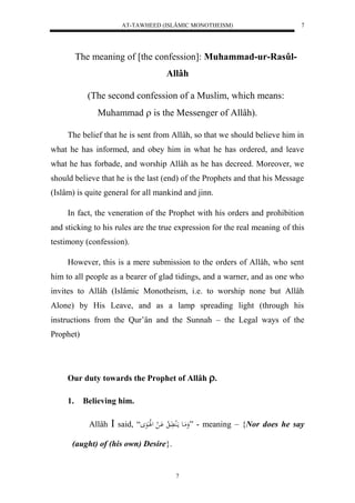 AT-TAWHEED (ISLÂMIC MONOTHEISM) 
7 
The meaning of [the confession]: Muhammad-ur-Rasûl- 
Allâh 
(The second confession of a Muslim, which means: 
Muhammad  is the Messenger of Allâh). 
The belief that he is sent from Allâh, so that we should believe him in 
what he has informed, and obey him in what he has ordered, and leave 
what he has forbade, and worship Allâh as he has decreed. Moreover, we 
should believe that he is the last (end) of the Prophets and that his Message 
(Islâm) is quite general for all mankind and jinn. 
In fact, the veneration of the Prophet with his orders and prohibition 
and sticking to his rules are the true expression for the real meaning of this 
testimony (confession). 
However, this is a mere submission to the orders of Allâh, who sent 
him to all people as a bearer of glad tidings, and a warner, and as one who 
invites to Allâh (Islâmic Monotheism, i.e. to worship none but Allâh 
Alone) by His Leave, and as a lamp spreading light (through his 
instructions from the Qur’ân and the Sunnah – the Legal ways of the 
Prophet) 
Our duty towards the Prophet of Allâh . 
7 
1. Believing him. 
Allâh  said, “ وَمَاع مالَُ اََّ لا اَْ ل لللَاَعَ ” - meaning – {Nor does he say 
(aught) of (his own) Desire}. 
 