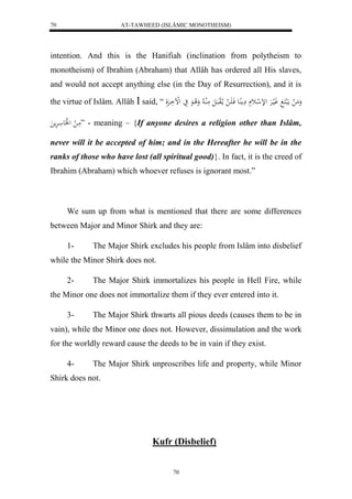 AT-TAWHEED (ISLÂMIC MONOTHEISM) 
70 
intention. And this is the Hanifiah (inclination from polytheism to 
monotheism) of Ibrahim (Abraham) that Allâh has ordered all His slaves, 
and would not accept anything else (in the Day of Resurrection), and it is 
the virtue of Islâm. Allâh  said, “ وَمَ ل مالَبكَغَ وَليارَْ للإ ل اث مَِ اُِع فَا اََ ل ما لالوبَالَ مَلُا لا وَلا اعَ يَ لللْاَارَْلَ 
مَا ل ل لََع ارَْم ” - meaning – {If anyone desires a religion other than Islâm, 
never will it be accepted of him; and in the Hereafter he will be in the 
ranks of those who have lost (all spiritual good)}. In fact, it is the creed of 
Ibrahim (Abraham) which whoever refuses is ignorant most.” 
We sum up from what is mentioned that there are some differences 
between Major and Minor Shirk and they are: 
1- The Major Shirk excludes his people from Islâm into disbelief 
70 
while the Minor Shirk does not. 
2- The Major Shirk immortalizes his people in Hell Fire, while 
the Minor one does not immortalize them if they ever entered into it. 
3- The Major Shirk thwarts all pious deeds (causes them to be in 
vain), while the Minor one does not. However, dissimulation and the work 
for the worldly reward cause the deeds to be in vain if they exist. 
4- The Major Shirk unproscribes life and property, while Minor 
Shirk does not. 
Kufr (Disbelief) 
 