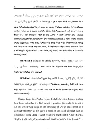 AT-TAWHEED (ISLÂMIC MONOTHEISM) 
72 
اَليارِْل مَلُاهَع لام وَُ بََِعو قَع هَ لا اَعحَبلا لا وَلا عَ لاوَعوَلاه لَا كَََفَلرْوَ عهها اَ وَََابَ مَا ل اَ لاارَْل لا ه مَا ل لَّا لَّفَا لا ه اهعلكَ هَلا اثو 
هَبَهُاع لا اعَ ل هّلا هَ بّ وَإ لَا ل شارَْلا ك ارَْ بّ حَََادِل ” - meaning – {He went into his garden in a 
state (of mind) unjust to his soul: he said, "I deem not that this will ever 
perish, "Nor do I deem that the Hour (of Judgment) will (ever) come. 
Even if I am brought back to my Lord, I shall surely find (there) 
something better in exchange." His companion said to him, in the course 
of the argument with him: "Does you deny Him Who created you out of 
the dust, then out of a sperm-drop, then fashioned you into a man? "But 
(I think) for my part that He is Allâh, my Lord, and none shall I associate 
with my Lord}. 
Fourth kind: disbelief of turning away of, Allâh  said, “ وَلهها مََ كَفَالارْول 
هَُْاع لَالَّا لََاهول لامل رَْ لا ضاعاَ ” - meaning – {But those who reject Faith turn away from 
that whereof they are warned}. 
Fifth kind: disbelief of hypocrisy. Allâh  said, “ ذَهَابَ ااَ اَّ هلاه لْ مَُلُااعل لا ه كَ فَالارْول 
فَ لَّابَ لَََْ قلاالَااعبََِ لْ فَالاها لْ إ مالَفوَلاهاعاَ ” - meaning – {That is because they believed, then 
they rejected Faith: so a seal was set on their hearts: therefore they 
understand not}. 
Second type: Kufr Asghar (Minor Disbelief), which does not exclude 
from Islâm but rather it is Kufr Amali (a practical disbelief). In fact, it is 
the sins which were stated in the Scriptures of Qur’ân and Sunnah as a 
disbelief while they do not get to a extent of the Major disbelief, such as 
the disbelief in the Grace of Allâh which was mentioned in Allâh’s Saying, 
- ”وَضَااارَْ ل هّلا مَااا ث قَالرْمااَا كَع اَّاَا ل ا مَُ اَُاا لام لَّ هُااا مَال يََهَاااع هَلجقلااهَاااع هَوَااادِل مَااا ل لا كااا ل مَبَاااعاْ فَبَفَااارَْ ل و ااااَلَّا لا ل ه “َّ 
72 
 