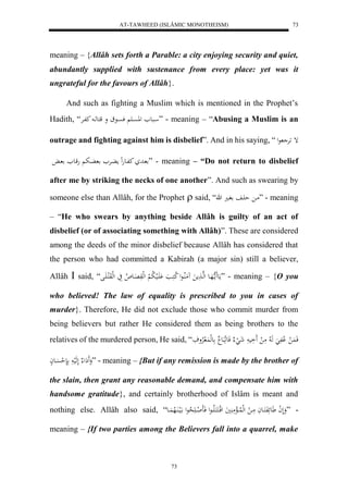 AT-TAWHEED (ISLÂMIC MONOTHEISM) 
73 
meaning – {Allâh sets forth a Parable: a city enjoying security and quiet, 
abundantly supplied with sustenance from every place: yet was it 
ungrateful for the favours of Allâh}. 
And such as fighting a Muslim which is mentioned in the Prophet’s 
Hadith, “ ابع للاسْا فسْاع و قكعها كفارْ ” - meaning – “Abusing a Muslim is an 
outrage and fighting against him is disbelief”. And in his saying, “ إ رَْ عل 
اد كفاعهلِ م اُرْ اُب هقاع ا ” - meaning – “Do not return to disbelief 
after me by striking the necks of one another”. And such as swearing by 
someone else than Allâh, for the Prophet  said, “ ما ح اَف فا ه ” - meaning 
– “He who swears by anything beside Allâh is guilty of an act of 
disbelief (or of associating something with Allâh)”. These are considered 
among the deeds of the minor disbelief because Allâh has considered that 
the person who had committed a Kabirah (a major sin) still a believer, 
Allâh  said, “ مَع مََا ههَاع لهها مََ مَُلُااعل لا ككَا اَََْلي لا ب لْ لهلوَ اَِع لا ا يَ لهلوَلكا اََل ” - meaning – {O you 
who believed! The law of equality is prescribed to you in cases of 
murder}. Therefore, He did not exclude those who commit murder from 
being believers but rather He considered them as being brothers to the 
relatives of the murdered person, He said, “ فَ لَُ لْافَ هَ لا مَ ل اَََي شَ لَ فَع بَع عهل لَُ لارْوفَ 
وَََ لَِ لَهَلي نَ ل حسَْاعاْ ” - meaning – {But if any remission is made by the brother of 
the slain, then grant any reasonable demand, and compensate him with 
handsome gratitude}, and certainly brotherhood of Islâm is meant and 
nothing else. Allâh also said, “ - ”وَلَ ل ا عََئَفَكَااعاَ مَاا ل لهللُااالْمَ يََُ لقلاكَكَالَاااعل فَاَ ل ااا لا حعل الَيا اَُلاه اَُاع 
meaning – {If two parties among the Believers fall into a quarrel, make 
73 
 