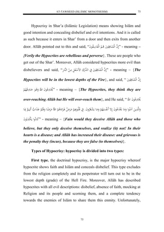 AT-TAWHEED (ISLÂMIC MONOTHEISM) 
75 
Hypocrisy in Shar’a (Islâmic Legislation) means showing Islâm and 
good intention and concealing disbelief and evil intentions. And it is called 
as such because it enters in Shar’ from a door and then exits from another 
door. Allâh pointed out to this and said, “ لَ ه ا لهللُا اَُعفَوَيَ لا ا لْ لهلفَع الاوعاَ ” - meaning – 
{Verily the Hypocrites are rebellious and perverse}. These are people who 
get out of the Shar’. Moreover, Allâh considered hypocrites more evil than 
disbelievers and said, “ لَ ه ا لهللُا اَُعفَوَيَ يَ لهاهد لهكَ لض ل افَلَ مَا ل لههُاعهَ ” - meaning – {The 
Hypocrites will be in the lowest depths of the Fire}, and said, “ لَ ه ا لهللُا اَُعفَوَيَ 
لاَْ اع لَِْاعاَ ل هَّ وَلا اعَ اَاع لَِْالاه ل ” - meaning – {The Hypocrites, they think they are 
over-reaching Allâh but He will over-reach them}, and He said, “ لاَْ ع لَِْاعاَ ل ه 
وَلهه مََ مَُلُاعل وَمَع لَْدَ لْاعاَ لَإ لَََّافسَْلاه لْ وَمَاع مَ ل عا لالارْواَو يَ قلاالَااعبََِ لْ مَارَْ لا فَاا لَِ لَِا لْ ل هّلا مَرَْضِاع وَلََالالْ اَْ لََ هَََاي بَِاعَ 
كَاعلَّاعل مَ ل با لاعاَ ” - meaning – {Fain would they deceive Allâh and those who 
believe, but they only deceive themselves, and realize (it) not! In their 
hearts is a disease; and Allâh has increased their disease: and grievous is 
the penalty they (incur), because they are false (to themselves)}. 
Types of Hypocrisy: hypocrisy is divided into two types: 
First type, the doctrinal hypocrisy, is the major hypocrisy whereof 
hypocrite shows faith and Islâm and conceals disbelief. This type excludes 
from the religion completely and its perpetrator will turn out to be in the 
lowest depth (grade) of the Hell Fire. Moreover, Allâh has described 
hypocrites with all evil descriptions: disbelief, absence of faith, mocking at 
Religion and its people and scorning them, and a complete tendency 
towards the enemies of Islâm to share them this enmity. Unfortunately, 
75 
 