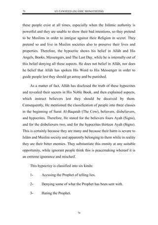 AT-TAWHEED (ISLÂMIC MONOTHEISM) 
76 
these people exist at all times, especially when the Islâmic authority is 
powerful and they are unable to show their bad intentions, so they pretend 
to be Muslims in order to intrigue against their Religion in secret. They 
pretend so and live in Muslim societies also to preserve their lives and 
properties. Therefore, the hypocrite shows his belief in Allâh and His 
Angels, Books, Messengers, and The Last Day, while he is internally out of 
this belief denying all these aspects. He does not belief in Allâh, nor does 
he belief that Allâh has spoken His Word to His Messenger in order to 
guide people lest they should go astray and be punished. 
As a matter of fact, Allâh has disclosed the truth of these hypocrites 
and revealed their secrets in His Noble Book, and then explained aspects, 
which instruct believers lest they should be deceived by them. 
Consequently, He mentioned the classification of people into three classes 
in the beginning of Surat Al-Baqarah (The Cow), believers, disbelievers, 
and hypocrites. Therefore, He stated for the believers fours Ayah (Signs), 
and for the disbelievers two, and for the hypocrites thirteen Ayah (Signs). 
This is certainly because they are many and because their harm is severe to 
Islâm and Muslim society and apparently belonging to them while in reality 
they are their bitter enemies. They substantiate this enmity at any suitable 
opportunity, while ignorant people think this is peacemaking whereof it is 
an extreme ignorance and mischeif. 
This hypocrisy is classified into six kinds: 
1- Accusing the Prophet of telling lies. 
2- Denying some of what the Prophet has been sent with. 
76 
3- Hating the Prophet. 
 