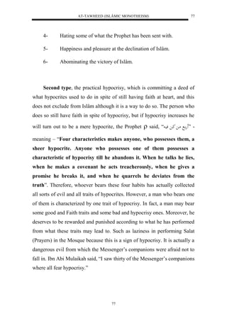 AT-TAWHEED (ISLÂMIC MONOTHEISM) 
77 
4- Hating some of what the Prophet has been sent with. 
5- Happiness and pleasure at the declination of Islâm. 
6- Abominating the victory of Islâm. 
Second type, the practical hypocrisy, which is committing a deed of 
what hypocrites used to do in spite of still having faith at heart, and this 
does not exclude from Islâm although it is a way to do so. The person who 
does so still have faith in spite of hypocrisy, but if hypocrisy increases he 
will turn out to be a mere hypocrite, the Prophet  said, “ - ” هَ ا ما كا فيا 
meaning – “Four characteristics makes anyone, who possesses them, a 
sheer hypocrite. Anyone who possesses one of them possesses a 
characteristic of hypocrisy till he abandons it. When he talks he lies, 
when he makes a covenant he acts treacherously, when he gives a 
promise he breaks it, and when he quarrels he deviates from the 
truth”. Therefore, whoever bears these four habits has actually collected 
all sorts of evil and all traits of hypocrites. However, a man who bears one 
of them is characterized by one trait of hypocrisy. In fact, a man may bear 
some good and Faith traits and some bad and hypocrisy ones. Moreover, he 
deserves to be rewarded and punished according to what he has performed 
from what these traits may lead to. Such as laziness in performing Salat 
(Prayers) in the Mosque because this is a sign of hypocrisy. It is actually a 
dangerous evil from which the Messenger’s companions were afraid not to 
fall in. Ibn Abi Mulaikah said, “I saw thirty of the Messenger’s companions 
where all fear hypocrisy.” 
77 
 