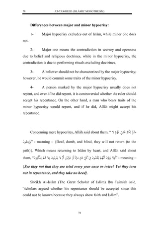 AT-TAWHEED (ISLÂMIC MONOTHEISM) 
78 
Differences between major and minor hypocrisy: 
1- Major hypocrisy excludes out of Islâm, while minor one does 
78 
not. 
2- Major one means the contradiction in secrecy and openness 
due to belief and religious doctrines, while in the minor hypocrisy, the 
contradiction is due to performing rituals excluding doctrines. 
3- A believer should not be characterized by the major hypocrisy; 
however, he would commit some traits of the minor hypocrisy. 
4- A person marked by the major hypocrisy usually does not 
repent, and even if he did repent, it is controversial whether the ruler should 
accept his repentance. On the other hand, a man who bears traits of the 
minor hypocrisy would repent, and if he did, Allâh might accept his 
repentance. 
Concerning mere hypocrites, Allâh said about them, “ لا ا لا ل ب لْا لُ فَالاه لْ إ 
مالَرْ لااعاَ ” - meaning – {Deaf, dumb, and blind, they will not return (to the 
path)}. Which means returning to Islâm by heart, and Allâh said about 
them, “ وَََإ مارََْلواَ اَََّ هلاه لْ ما لالفكَالُا عاَ يَ لا ك ل عَْ مَاهرْلِ لََو مَاهرََْاليَ لا ه إ ما كلاع ا لاعاَ وَإ لا ا لْ ماهََه كلارْواَ ” - meaning – 
{See they not that they are tried every year once or twice? Yet they turn 
not in repentance, and they take no heed}. 
Sheikh Al-Islâm (The Great Scholar of Islâm) Ibn Taimiah said, 
“scholars argued whether his repentance should be accepted since this 
could not be known because they always show faith and Islâm”. 
 