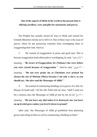 AT-TAWHEED (ISLÂMIC MONOTHEISM) 
79 
One of the aspects of Shirk in the world at the present time is 
offering sacrifices, vows and gifts for sanctuaries and graves. 
The Prophet has actually closed all ways to Shirk and warned his 
Ummah (Muslims) strictly not to fall in it. One of these ways is the issue of 
graves, where he put preserving restraints from worshipping them or 
exaggerating their rank. Such as: 
1- He warned of exaggeration in pious and good men. This is 
because exaggeration leads afterwards to worshipping, he said, “ - ”لمعك ولهف عَ 
meaning – “Be aware of Exaggeration, for (Nations) who were before 
you were cursed because of exaggeration ”. And he said, “ْ - ”إ اََّرْو 
meaning – “Do not over praise me as Christians over praised Isa 
(Jesus) the son of Mariam (Mary) because I am only a slave, so you 
should say, ‘the slave and the Messenger of Allâh’.” 
2- He warned of constructing buildings over graves. For Abu Al- 
Hayyaj Al-Asadi said, ‘Ali bin Abi Taleb told me once, “shall I send you 
for a mission once the Messenger of Allâh  sent by for, [it is] “ - ”إ اَد 
meaning – “Do not leave any idol unless it is destroyed, nor you leave 
an up leveled grave unless you level it down to ground”. 
Jaber said, “the Messenger of Allâh  prohibited from plastering 
graves and sitting in them as well as constructing a building on them.” 
79 
 