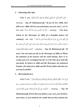 AT-TAWHEED (ISLÂMIC MONOTHEISM) 
8 
8 
2. Patterning after him. 
Allâh  said, “ - ”قلاا ل ل لَ ل ا لا كلُاكلا لْ لا بَِهاعاَ ل هَّ فَاعهَبَ لاعَ لال وبَال ب لا ب لْ ل هّلا وَمالَ ففَالرْ هَ لا با لْ ذلا اَّ لاع لا ب ل 
meaning – {Say (O Muhammad ): "If you do love Allâh, then 
follow me: Allâh will love you and forgive you your sins’}, and He 
also said, “ هَوَا ل د كَاعاَ هَ لا با لْ يَ هَلا اع ل هَّ لَا ل اعَل حَسَْا ” - meaning – {You have 
indeed in the Messenger of Allâh  a beautiful pattern (of 
conduct)}, and said, “ قلااا ل ل مَع مََا ههَااع لههُااع لا لَ هَلا ااعلا ل هَّ لَهَاالي لا ب لْ ي ااع لههاا هَاا لا لاملَاا لا ب 
له ه سْاا عَُوَلوَ وَلضلهلاَ إ لَهَااا لَإ لا اااعَ لال وااا وَلانَيااا لا ا فَااا مََلُاعل اااع هَّ وَهَلا اااع هَ لههُااا لض مااا لههااا ما لاااالْمَ لا اااع ه وَكَ عَََُ اَ وَلهَبَ لااعلَا هَ هَ لا با لْ اََلهكَا لا دواَ ” - meaning – {Say (O Muhammad ): "O 
men! I am sent unto you all, as the Messenger of Allâh, to Whom 
the dominion of the heavens and the earth belongs: there is no 
worthy god to be worshipped but He: it is He Who gives both life 
and death. So believe in Allâh and His Messenger, the unlettered 
Prophet, who believed in Allâh and His Words: follow him that (so) 
you may be guided}. 
3. Decreeing his love. 
Allâh  said, “ قلاا ل ل لَ ل ا كَاعاَ اعَلاُلا ك لْ وَََ لا اَُعلاُلا ك لْ وَلَ ل ااعَللَّا لا ب لْ وَََلجوَل لا لا با ل وَ عََْا لَََا لا ب لْ وَََ لماعَل 
لقلاكَارَْفلاكلالُاع ع وَتََِعهَل تََلعَلعاَ كَسَْع ع وَمَسَْعكَ لا اََلرْضَلعاَّهََع حَََ ه ل هَلي لا ب لْ مَ ل ل هَّ وَهَلا اعهَ وَ هَاع يَ ابَي فَاكَارَْ ه لااِاعل حَااهَ مااَالهََ ل هّلا اااَلمرَََْ وَل هّلا إ مالَهاادَ لهلوَاالع لهلفَع ااوَيَ ” - meaning – “Say (O 
Muhammad ): If it be that your fathers, your sons, your brothers, 
your mates, or your kindred; the wealth that you have gained; the 
 
