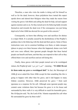 AT-TAWHEED (ISLÂMIC MONOTHEISM) 
82 
Therefore, a man who visits the tombs is doing well for himself as 
well as for the dead; however, these polytheists have turned this aspect 
upside down and altered their Religion when they made the reason from 
visiting the graves Ash-Shirk and calling the dead for help, aid and support 
against enemies and so on. So they turned out to be behaving badly towards 
themselves and towards the dead even if the consequence was just being 
deprived of what Allâh has decreed for our good in this concern.” 
Consequently, we know that offering vows and sacrifices for shrines 
is a major Shirk. It is actually caused by the disobedience of the Prophet’s 
guidance due to the behaving with the dead and their graves. Some of these 
instructions were: not to construct buildings over them, or make mosques 
(places to pray) over there because when this happened, domes were built 
and vows were offered, then ignorant people thought that these buried 
people can benefit and harm, and that they can respond to their call so they 
offered them vows and sacrifices and are still doing this. 
Finally, these graves with their people turned out to be worshipped 
statues, the Prophet  said, “َ له هَا إ تِ ال قارُ ” - meaning – “O Allâh! Do not 
let them make my grave a worshipped idol!” In fact, the Messenger of 
Allâh  never asked this from Allâh except for that something like this is 
going to happen with other than his grave, and it did happen in many 
Islâmic countries. However, Allâh preserved his grave ? from such 
ignorance as a response for his call. Although some ignorant people may 
commit some violations there but because his grave is in his house and 
surrounded by three walls it is very difficult to reach his honorable grave. 
Ibn Al-Qayyim said, “So, the Lord of the ‘Alamin responded his call when 
He surrounded his grave by three walls”. 
82 
 