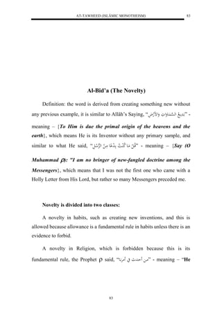 AT-TAWHEED (ISLÂMIC MONOTHEISM) 
83 
Al-Bid’a (The Novelty) 
Definition: the word is derived from creating something new without 
any previous example, it is similar to Allâh’s Saying, “ - ” ادََم لا له ه سْا عَُوَلوَ وَلضلهلاَ 
meaning – {To Him is due the primal origin of the heavens and the 
earth}, which means He is its Inventor without any primary sample, and 
similar to what He said, “ قلاا ل ل مَاع لا كلُا لا ا ا ل د عِْ مَا ل لههرْلا الَ ” - meaning – {Say (O 
Muhammad ): "I am no bringer of new-fangled doctrine among the 
Messengers}, which means that I was not the first one who came with a 
Holly Letter from His Lord, but rather so many Messengers preceded me. 
Novelty is divided into two classes: 
A novelty in habits, such as creating new inventions, and this is 
allowed because allowance is a fundamental rule in habits unless there is an 
evidence to forbid. 
A novelty in Religion, which is forbidden because this is its 
fundamental rule, the Prophet  said, “ ما حَاد ي مَرَّْاع ” - meaning – “He 
83 
 
