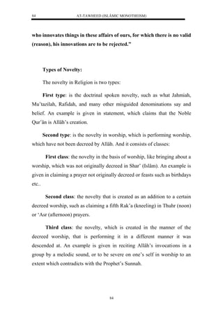 AT-TAWHEED (ISLÂMIC MONOTHEISM) 
84 
who innovates things in these affairs of ours, for which there is no valid 
(reason), his innovations are to be rejected.” 
84 
Types of Novelty: 
The novelty in Religion is two types: 
First type: is the doctrinal spoken novelty, such as what Jahmiah, 
Mu’tazilah, Rafidah, and many other misguided denominations say and 
belief. An example is given in statement, which claims that the Noble 
Qur’ân is Allâh’s creation. 
Second type: is the novelty in worship, which is performing worship, 
which have not been decreed by Allâh. And it consists of classes: 
First class: the novelty in the basis of worship, like bringing about a 
worship, which was not originally decreed in Shar’ (Islâm). An example is 
given in claiming a prayer not originally decreed or feasts such as birthdays 
etc.. 
Second class: the novelty that is created as an addition to a certain 
decreed worship, such as claiming a fifth Rak’a (kneeling) in Thuhr (noon) 
or ‘Asr (afternoon) prayers. 
Third class: the novelty, which is created in the manner of the 
decreed worship, that is performing it in a different manner it was 
descended at. An example is given in reciting Allâh’s invocations in a 
group by a melodic sound, or to be severe on one’s self in worship to an 
extent which contradicts with the Prophet’s Sunnah. 
 