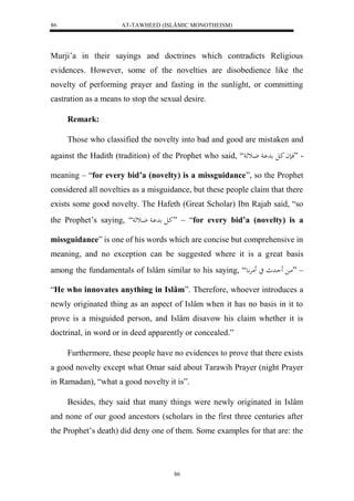 AT-TAWHEED (ISLÂMIC MONOTHEISM) 
86 
Murji’a in their sayings and doctrines which contradicts Religious 
evidences. However, some of the novelties are disobedience like the 
novelty of performing prayer and fasting in the sunlight, or committing 
castration as a means to stop the sexual desire. 
86 
Remark: 
Those who classified the novelty into bad and good are mistaken and 
against the Hadith (tradition) of the Prophet who said, “ - ”فانا كال د اْ ضاثه 
meaning – “for every bid’a (novelty) is a missguidance”, so the Prophet 
considered all novelties as a misguidance, but these people claim that there 
exists some good novelty. The Hafeth (Great Scholar) Ibn Rajab said, “so 
the Prophet’s saying, “ كال د اْ ضاثه ” – “for every bid’a (novelty) is a 
missguidance” is one of his words which are concise but comprehensive in 
meaning, and no exception can be suggested where it is a great basis 
among the fundamentals of Islâm similar to his saying, “ – ”ما حَاد ي مَرَّْاع 
“He who innovates anything in Islâm”. Therefore, whoever introduces a 
newly originated thing as an aspect of Islâm when it has no basis in it to 
prove is a misguided person, and Islâm disavow his claim whether it is 
doctrinal, in word or in deed apparently or concealed.” 
Furthermore, these people have no evidences to prove that there exists 
a good novelty except what Omar said about Tarawih Prayer (night Prayer 
in Ramadan), “what a good novelty it is”. 
Besides, they said that many things were newly originated in Islâm 
and none of our good ancestors (scholars in the first three centuries after 
the Prophet’s death) did deny one of them. Some examples for that are: the 
 