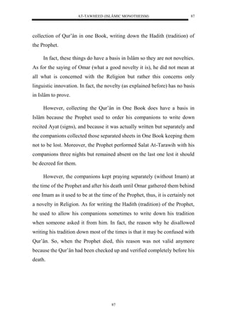 AT-TAWHEED (ISLÂMIC MONOTHEISM) 
87 
collection of Qur’ân in one Book, writing down the Hadith (tradition) of 
the Prophet. 
In fact, these things do have a basis in Islâm so they are not novelties. 
As for the saying of Omar (what a good novelty it is), he did not mean at 
all what is concerned with the Religion but rather this concerns only 
linguistic innovation. In fact, the novelty (as explained before) has no basis 
in Islâm to prove. 
However, collecting the Qur’ân in One Book does have a basis in 
Islâm because the Prophet used to order his companions to write down 
recited Ayat (signs), and because it was actually written but separately and 
the companions collected those separated sheets in One Book keeping them 
not to be lost. Moreover, the Prophet performed Salat At-Tarawih with his 
companions three nights but remained absent on the last one lest it should 
be decreed for them. 
However, the companions kept praying separately (without Imam) at 
the time of the Prophet and after his death until Omar gathered them behind 
one Imam as it used to be at the time of the Prophet, thus, it is certainly not 
a novelty in Religion. As for writing the Hadith (tradition) of the Prophet, 
he used to allow his companions sometimes to write down his tradition 
when someone asked it from him. In fact, the reason why he disallowed 
writing his tradition down most of the times is that it may be confused with 
Qur’ân. So, when the Prophet died, this reason was not valid anymore 
because the Qur’ân had been checked up and verified completely before his 
death. 
87 
 