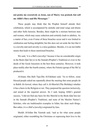 AT-TAWHEED (ISLÂMIC MONOTHEISM) 
89 
not praise me excessively as Jesus, son of Marry was praised, but call 
me Allâh's Slave and His Messenger.” 
These people may think that the Prophet himself attends their 
celebration, which is accompanied by melodic and tonal songs and drums 
and other Sufis heresies. Besides, there might be a mixture between men 
and women, which may cause seduction and certainly leads to adultery. As 
a matter of fact, even if none of these breaches occur and it was limited to 
celebration and feeling delightful, but this does not set aside the fact that it 
is a novelty and each novelty is a miss-guidance. Besides, it is an inevitable 
means that leads to those mentioned breaches. 
We said, ‘it is a Bid’a (novelty)’ because it has no considerable origin 
in the Book (Qur’ân) or in the Sunnah (Prophet’s Tradition) or even in the 
deeds of the Good Ancestors in the best three centuries. However, it took 
place tardily after the fourth century, where the Fatimis (group of the Shi’a) 
produced it. 
Al-Imam Abu Hafs Taju-Din Al-Fakihani said, “As to follow, some 
blessed people asked me repeatedly about the meeting that some people do 
in Rabih Al-Awwal, where they call it Al-Mawlid (The Birthday) whether 
it has a basis in the Religion or not. They purposed the question inclusively, 
and aimed at the required answer. So I said, hoping Allâh’s granted 
success, ‘I did not find any basis for this Mawlid in the Book (Qur’ân) nor 
in the Sunnah (Prophet’s Tradition), and none of the Muslim Nation’s 
Scholars, who are traditionalist examples in Islâm, has done such things. 
But rather, it is a Bid’a (novelty) originated by liars. 
Sheikh Al-Islâm Ibn Taimiah said, “and as for what some people 
originated, either resembling the Christians or expressing their love to the 
89 
 