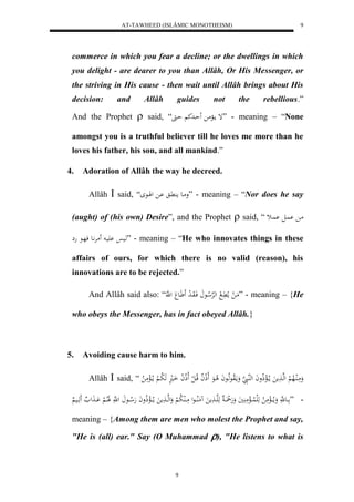 AT-TAWHEED (ISLÂMIC MONOTHEISM) 
9 
commerce in which you fear a decline; or the dwellings in which 
you delight - are dearer to you than Allâh, Or His Messenger, or 
the striving in His cause - then wait until Allâh brings about His 
decision: and Allâh guides not the rebellious.” 
And the Prophet  said, “َ إ ماا مْ حَاادك حاا ” - meaning – “None 
amongst you is a truthful believer till he loves me more than he 
loves his father, his son, and all mankind.” 
4. Adoration of Allâh the way he decreed. 
Allâh  said, “ وماع م اَُّ اْ للَاع ” - meaning – “Nor does he say 
(aught) of (his own) Desire”, and the Prophet  said, “ ما اُْل اُْث 
هاي يَْا مَرَّْاع فهاع هِ ” - meaning – “He who innovates things in these 
affairs of ours, for which there is no valid (reason), his 
innovations are to be rejected.” 
And Allâh said also: “َّ مَا ل ملا اََّ ل لههرْلا اع فَاوَا ل د اََََع ل ه ” - meaning – {He 
who obeys the Messenger, has in fact obeyed Allâh.} 
5. Avoiding cause harm to him. 
Allâh  said, “ وَمَالُالاه لْ لهها مََ ما لاالْذلاواَ لههُا هَ وَمالَاوعهلااعاَ لا اعَ لَاذلا ا قلاا ل ل لَاذلا لا ا اَال هَ لا با لْ ما لاالْمَ لا 
- ” ااع هَّ وَما لاااالْمَ لا هَلَ لُااالْمَ يََُ وَهَلََّ ااا هَهَاا مََ مَُلُااااعل مَاالُ لا ب لْ وَلههااا مََ ما لااالْذلا واَ هَلا اااع ل ه لََاا لا لْ اَْاا لََ هَََااي meaning – {Among them are men who molest the Prophet and say, 
"He is (all) ear." Say (O Muhammad ), "He listens to what is 
9 
 