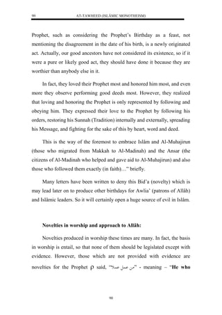 AT-TAWHEED (ISLÂMIC MONOTHEISM) 
90 
Prophet, such as considering the Prophet’s Birthday as a feast, not 
mentioning the disagreement in the date of his birth, is a newly originated 
act. Actually, our good ancestors have not considered its existence, so if it 
were a pure or likely good act, they should have done it because they are 
worthier than anybody else in it. 
In fact, they loved their Prophet most and honored him most, and even 
more they observe performing good deeds most. However, they realized 
that loving and honoring the Prophet is only represented by following and 
obeying him. They expressed their love to the Prophet by following his 
orders, restoring his Sunnah (Tradition) internally and externally, spreading 
his Message, and fighting for the sake of this by heart, word and deed. 
This is the way of the foremost to embrace Islâm and Al-Muhajirun 
(those who migrated from Makkah to Al-Madinah) and the Ansar (the 
citizens of Al-Madinah who helped and gave aid to Al-Muhajirun) and also 
those who followed them exactly (in faith)…” briefly. 
Many letters have been written to deny this Bid’a (novelty) which is 
may lead later on to produce other birthdays for Awlia’ (patrons of Allâh) 
and Islâmic leaders. So it will certainly open a huge source of evil in Islâm. 
Novelties in worship and approach to Allâh: 
Novelties produced in worship these times are many. In fact, the basis 
in worship is entail, so that none of them should be legislated except with 
evidence. However, those which are not provided with evidence are 
novelties for the Prophet  said, “ ما اُْل اُْاث ” - meaning – “He who 
90 
 