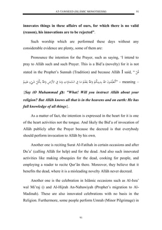 AT-TAWHEED (ISLÂMIC MONOTHEISM) 
91 
innovates things in these affairs of ours, for which there is no valid 
(reason), his innovations are to be rejected”. 
Such worship which are performed these days without any 
considerable evidence are plenty, some of them are: 
Pronounce the intention for the Prayer, such as saying, ‘I intend to 
pray to Allâh such and such Prayer. This is a Bid’a (novelty) for it is not 
stated in the Prophet’s Sunnah (Tradition) and because Allâh  said, “ قلاا ل ل 
اَََ لا لُااعاَ ل هَّ ادَم لَُا ب لْ وَل هّلا مالَ اََ لْا مَاع يَ له ه سْا عَُوَلوَ وَمَاع يَ لضلهلاَ وَل ه لّا لا با ل شَا لَ اَََْي ” - meaning – 
{Say (O Muhammad ): "What! Will you instruct Allâh about your 
religion? But Allâh knows all that is in the heavens and on earth: He has 
full knowledge of all things}. 
As a matter of fact, the intention is expressed in the heart for it is one 
of the heart activities not the tongue. And likely the Bid’a of invocation of 
Allâh publicly after the Prayer because the decreed is that everybody 
should perform invocation to Allâh by his own. 
Another one is reciting Surat Al-Fatihah in certain occasions and after 
Du’a’ (calling Allâh for help) and for the dead. And also such innovated 
activities like making obsequies for the dead, cooking for people, and 
employing a reader to recite Qur’ân there. Moreover, they believe that it 
benefits the dead, where it is a misleading novelty Allâh never decreed. 
Another one is the celebration in Islâmic occasions such as Al-Isra’ 
wal Mi’raj () and Al-Hijrah An-Nabawiyah (Prophet’s migration to Al- 
Madinah). These are also innovated celebrations with no basis in the 
Religion. Furthermore, some people perform Umrah (Minor Pilgrimage) in 
91 
 