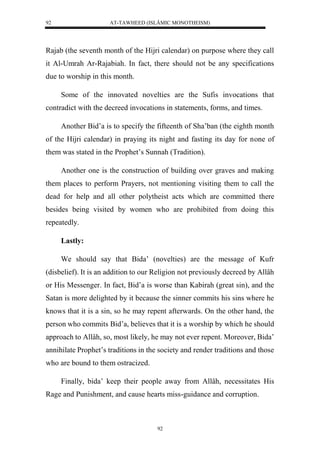 AT-TAWHEED (ISLÂMIC MONOTHEISM) 
92 
Rajab (the seventh month of the Hijri calendar) on purpose where they call 
it Al-Umrah Ar-Rajabiah. In fact, there should not be any specifications 
due to worship in this month. 
Some of the innovated novelties are the Sufis invocations that 
contradict with the decreed invocations in statements, forms, and times. 
Another Bid’a is to specify the fifteenth of Sha’ban (the eighth month 
of the Hijri calendar) in praying its night and fasting its day for none of 
them was stated in the Prophet’s Sunnah (Tradition). 
Another one is the construction of building over graves and making 
them places to perform Prayers, not mentioning visiting them to call the 
dead for help and all other polytheist acts which are committed there 
besides being visited by women who are prohibited from doing this 
repeatedly. 
92 
Lastly: 
We should say that Bida’ (novelties) are the message of Kufr 
(disbelief). It is an addition to our Religion not previously decreed by Allâh 
or His Messenger. In fact, Bid’a is worse than Kabirah (great sin), and the 
Satan is more delighted by it because the sinner commits his sins where he 
knows that it is a sin, so he may repent afterwards. On the other hand, the 
person who commits Bid’a, believes that it is a worship by which he should 
approach to Allâh, so, most likely, he may not ever repent. Moreover, Bida’ 
annihilate Prophet’s traditions in the society and render traditions and those 
who are bound to them ostracized. 
Finally, bida’ keep their people away from Allâh, necessitates His 
Rage and Punishment, and cause hearts miss-guidance and corruption. 
 