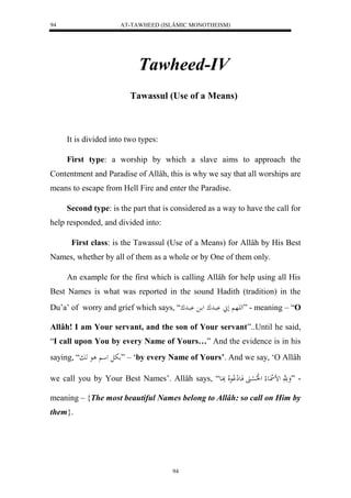 AT-TAWHEED (ISLÂMIC MONOTHEISM) 
94 
Tawheed-IV 
Tawassul (Use of a Means) 
94 
It is divided into two types: 
First type: a worship by which a slave aims to approach the 
Contentment and Paradise of Allâh, this is why we say that all worships are 
means to escape from Hell Fire and enter the Paradise. 
Second type: is the part that is considered as a way to have the call for 
help responded, and divided into: 
First class: is the Tawassul (Use of a Means) for Allâh by His Best 
Names, whether by all of them as a whole or by One of them only. 
An example for the first which is calling Allâh for help using all His 
Best Names is what was reported in the sound Hadith (tradition) in the 
Du’a’ of worry and grief which says, “ له هَ ل بْادك ل ا بْادك ” - meaning – “O 
Allâh! I am Your servant, and the son of Your servant”..Until he said, 
“I call upon You by every Name of Yours…” And the evidence is in his 
saying, “ بل ل ع هب ” – ‘by every Name of Yours’. And we say, ‘O Allâh 
we call you by Your Best Names’. Allâh says, “ - ”وَ هََّ لض ل اع لا ل لُلا ل سْانََ فَاعلِ لْا علَا بَِاعَ 
meaning – {The most beautiful Names belong to Allâh: so call on Him by 
them}. 
 