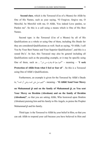 AT-TAWHEED (ISLÂMIC MONOTHEISM) 
95 
Second class, which is the Tawassul (Use of a Means) for Allâh by 
One of His Names, such as your saying, “O Forgiver, forgive me, O 
Merciful, be Merciful with me, O Allâh, You indeed Love pardon, so 
Pardon me”. So this is a call using a means which is One of His Best 
Names. 
Second type: is the Tawassul (Use of a Means) by all of His 
Qualifications as a whole or using One of them, including His Deeds for 
they are considered Qualifications as well. Such as saying, “O Allâh, I call 
You by Your Best Names and Your Superior Qualifications”, and this is a 
sound Du’a’. In fact, this Tawassul may also be general including all 
Qualifications such as the preceding example, or it may be specific using 
One of them, such as , “ اَْاعذ اا لِ ه وقدهَاا ماا شاارْ ” - meaning – “I seek 
Protection of Allâh from what I feel or fear of” . So this is a Tawassul 
using One of Allâh’s Qualifications. 
Furthermore, an example is given for the Tawassul by Allâh’s Deeds 
is, “ له هَا اال اَْل اُد و اَْل اُد ” - meaning – “O Allâh! Send Your Mercy 
on Muhammad  and on the family of Muhammad , as You sent 
Your Mercy on Ibrahim (Abraham) and on the family of Ibrahim 
(Abraham)”, so that you are asking Allâh, Who bestowed upon Ibrahim 
(Abraham) praising him and his family to His Angels, to praise the Prophet 
95 
Muhammad  and his family. 
Third type: is the Tawassul to Allâh by your belief in Him, so that you 
can ask Allâh to respond your call because you have believed in Him and 
 