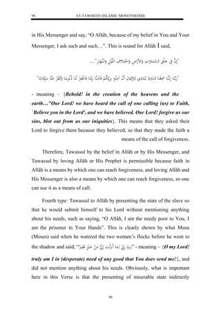 AT-TAWHEED (ISLÂMIC MONOTHEISM) 
96 
in His Messenger and say, “O Allâh, because of my belief in You and Your 
Messenger, I ask such and such…”. This is sound for Allâh  said, 
"لَ ه ا يَ اَلَ له ه سْ عَُوَلوَ وَلضلهلاَ وَل ل اكَثفَ لههَليلَ وَلههُاهَعهَ"… 
"هَ ا ه عَُ لَ اَّ ه عَُ ل عَُ لام عَُ مَِِع ما لا عَُ هَلإنَعاَ لََ ا مَُلُاعل رَْ لا ب لْ فَ مََهُع هَ ا ه عَُ فَع ل وفَلرْ هَ عَُ ذلالَّا ع ا عََُ وَكَ فَلرْ هَُْع ي ع عَََُ" 
- meaning – {Behold! in the creation of the heavens and the 
earth…"Our Lord! we have heard the call of one calling (us) to Faith, 
`Believe you in the Lord', and we have believed. Our Lord! forgive us our 
sins, blot out from us our iniquities}. This means that they asked their 
Lord to forgive them because they believed, so that they made the faith a 
96 
means of the call of forgiveness. 
Therefore, Tawassul by the belief in Allâh or by His Messenger, and 
Tawassul by loving Allâh or His Prophet is permissible because faith in 
Allâh is a means by which one can reach forgiveness, and loving Allâh and 
His Messenger is also a means by which one can reach forgiveness, so one 
can use it as a means of call. 
Fourth type: Tawassul to Allâh by presenting the state of the slave so 
that he would submit himself to his Lord without mentioning anything 
about his needs, such as saying, “O Allâh, I am the needy poor to You, I 
am the prisoner in Your Hands”. This is clearly shown by what Musa 
(Moses) said when he watered the two women’s flocks before he went to 
the shadow and said, “ هَ لَ هَ عَُ هََََِّلاَ لَ هَ ا مَ ل اَال فَوَا ” - meaning – {O my Lord! 
truly am I in (desperate) need of any good that You does send me!}, and 
did not mention anything about his needs. Obviously, what is important 
here in this Verse is that the presenting of miserable state indirectly 
 