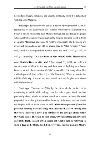 AT-TAWHEED (ISLÂMIC MONOTHEISM) 
97 
necessitates Mercy, Kindness, and Charity especially when it is concerned 
with the Most Merciful. 
Fifth type: Tawassul by the call of a person whom you think Allâh is 
Responsive to, this is shown in the Tradition reported by Muslim that on a 
Friday a person entered the main Mosque through the gate facing the pulpit 
while Allâh's Messenger was delivering the Khutba. The man stood in front 
of Allâh's Messenger and said, 'O Allâh's Messenger! The livestock are 
dying and the roads are cut off; so please pray to Allâh for rain.' " Anas 
said, "Allâh's Messenger raised both his hands and said, “ له هَ وَ عُ له هَ وَ عُ 
له هَ وَ اُع ” –meaning- “O Allâh! Bless us with rain! O Allâh! Bless us with 
rain! O Allâh! Bless us with rain!' " Anas added, "By Allâh, we could not 
see any trace of cloud in the sky and there was no building or a house 
between us and (the mountains of) Sila." Anas added, "A heavy cloud like 
a shield appeared from behind it (i.e. Sila' Mountain). When it came in the 
middle of the sky, it spread and then rained. And the Prophet went down 
with his beard wet.” 
Sixth type: Tawassul to Allâh by the pious deeds. In fact, it is 
mentioning to Allâh while calling Him for help a good deed one has 
previously done, which he thinks useful as a means to have his need 
responded. It is clearly illustrated by the story of the three persons which 
the Prophet told us about when he said, “Once three persons (from the 
previous nations) were traveling, and suddenly it started raining and 
they took shelter in a cave. The entrance of the cave got closed while 
they were inside. They said to each other, 'O you! Nothing can save you 
except the truth, so each of you should ask Allâh's help by referring to 
such a deed as he thinks he did sincerely (i.e. just for gaining Allâh's 
97 
 