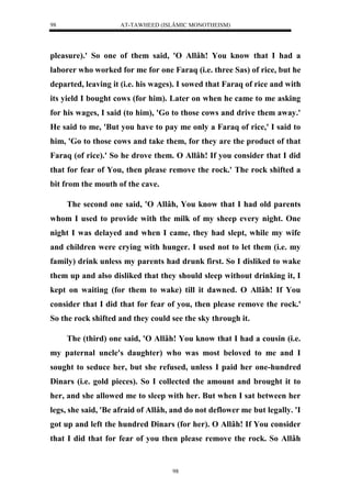 AT-TAWHEED (ISLÂMIC MONOTHEISM) 
98 
pleasure).' So one of them said, 'O Allâh! You know that I had a 
laborer who worked for me for one Faraq (i.e. three Sas) of rice, but he 
departed, leaving it (i.e. his wages). I sowed that Faraq of rice and with 
its yield I bought cows (for him). Later on when he came to me asking 
for his wages, I said (to him), 'Go to those cows and drive them away.' 
He said to me, 'But you have to pay me only a Faraq of rice,' I said to 
him, 'Go to those cows and take them, for they are the product of that 
Faraq (of rice).' So he drove them. O Allâh! If you consider that I did 
that for fear of You, then please remove the rock.' The rock shifted a 
bit from the mouth of the cave. 
The second one said, 'O Allâh, You know that I had old parents 
whom I used to provide with the milk of my sheep every night. One 
night I was delayed and when I came, they had slept, while my wife 
and children were crying with hunger. I used not to let them (i.e. my 
family) drink unless my parents had drunk first. So I disliked to wake 
them up and also disliked that they should sleep without drinking it, I 
kept on waiting (for them to wake) till it dawned. O Allâh! If You 
consider that I did that for fear of you, then please remove the rock.' 
So the rock shifted and they could see the sky through it. 
The (third) one said, 'O Allâh! You know that I had a cousin (i.e. 
my paternal uncle's daughter) who was most beloved to me and I 
sought to seduce her, but she refused, unless I paid her one-hundred 
Dinars (i.e. gold pieces). So I collected the amount and brought it to 
her, and she allowed me to sleep with her. But when I sat between her 
legs, she said, 'Be afraid of Allâh, and do not deflower me but legally. 'I 
got up and left the hundred Dinars (for her). O Allâh! If You consider 
that I did that for fear of you then please remove the rock. So Allâh 
98 
 