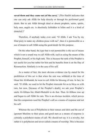 AT-TAWHEED (ISLÂMIC MONOTHEISM) 
99 
saved them and they came out (of the cave)." (This Hadith indicates that 
one can only ask Allâh for help directly or through his performed good 
deeds. But to ask Allâh through dead or absent prophets, saints, spirits, 
holy men, angels etc. is absolutely forbidden in Islâm and it is a kind of 
disbelief.)” 
Therefore, if anybody today ever said, “O Allâh, I ask You by my 
filial piety to make my children pious with me”, then it is permissible as a 
use of means to call Allâh using the good deeds for this purpose. 
On the other hand, the type that is not permissible is the use of means 
which is not a sound way to call Allâh with, such as using the means of the 
Prophet, himself, or his high rank. This is because the rank of the Prophet is 
not useful for you but rather for him and he benefits from it on the Day of 
Resurrection. Similarly is in the case of his self. 
As a matter of fact, the most obvious evidence can by stated for the 
prohibition of this act is that when the rain was withheld at the time of 
Omar bin Al-Khattab, he went to call Allâh for blessing of rain. In fact, he 
said, “O Allâh, we used to let the Prophet intercede for us to bless us with 
rain, but now, [because of the Prophet’s death], we ask your Prophet’s 
uncle Al-Abbass bin Abdel-Muttalib to do that. Then Al-Abbass rose up 
and began to call Allâh for rain. This is an obvious incident, which proves 
that the companions used the Prophet’s call as a means of response and not 
his self. 
Whereas the use of Polytheists to their statues and idols and the use of 
ignorant Muslims to their pious and good men as a means of response is 
certainly a polytheist means of call. We should not say it is a novelty, but 
rather it is polytheism and never called a means of worship. This is because 
99 
 