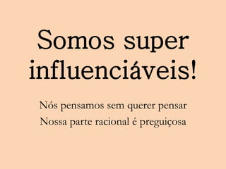Somos super
influenciáveis!
Nós pensamos sem querer pensar
Nossa parte racional é preguiçosa
 