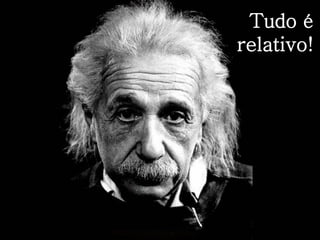 Tudo é
relativo!
 