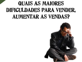 Quais As maiores
dificuldades para vender,
aumentar as vendas?
 
