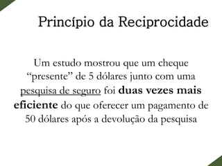 Princípio da Reciprocidade
Um estudo mostrou que um cheque
“presente” de 5 dólares junto com uma
pesquisa de seguro foi duas vezes mais
eficiente do que oferecer um pagamento de
50 dólares após a devolução da pesquisa
 