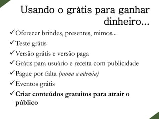 Usando o grátis para ganhar
dinheiro...
Oferecer brindes, presentes, mimos...
Teste grátis
Versão grátis e versão paga
Grátis para usuário e receita com publicidade
Pague por falta (numa academia)
Eventos grátis
Criar conteúdos gratuitos para atrair o
público
 