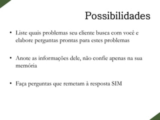 Possibilidades
• Liste quais problemas seu cliente busca com você e
elabore perguntas prontas para estes problemas
• Anote as informações dele, não confie apenas na sua
memória
• Faça perguntas que remetam à resposta SIM
 