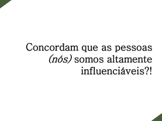 Concordam que as pessoas
(nós) somos altamente
influenciáveis?!
 