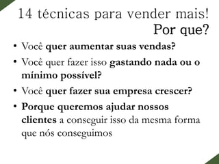 14 técnicas para vender mais!
Por que?
• Você quer aumentar suas vendas?
• Você quer fazer isso gastando nada ou o
mínimo possível?
• Você quer fazer sua empresa crescer?
• Porque queremos ajudar nossos
clientes a conseguir isso da mesma forma
que nós conseguimos
 