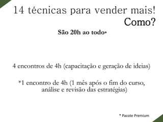 14 técnicas para vender mais!
Como?
São 20h ao todo*
​4 encontros de 4h (capacitação e geração de ideias)
*1 encontro de 4h (1 mês após o fim do curso,
análise e revisão das estratégias)
* Pacote Premium
 