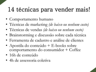 14 técnicas para vender mais!
• Comportamento humano
• Técnicas de marketing (de baixo ou nenhum custo)
• Técnicas de vendas (de baixo ou nenhum custo)
• Brainstorming e discussão sobre cada técnica
• Ferramenta de cadastro e análise de clientes
• Apostila do conteúdo + E-books sobre
comportamento do consumidor + Coffee
• 16h de conteúdo
• 4h de assessoria coletiva
 