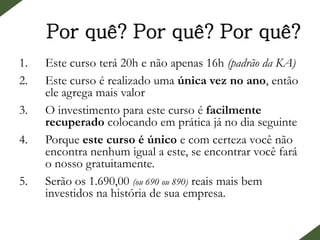 Por quê? Por quê? Por quê?
1. Este curso terá 20h e não apenas 16h (padrão da KA)
2. Este curso é realizado uma única vez no ano, então
ele agrega mais valor
3. O investimento para este curso é facilmente
recuperado colocando em prática já no dia seguinte
4. Porque este curso é único e com certeza você não
encontra nenhum igual a este, se encontrar você fará
o nosso gratuitamente.
5. Serão os 1.690,00 (ou 690 ou 890) reais mais bem
investidos na história de sua empresa.
 
