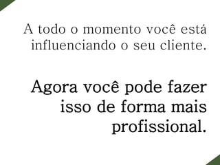 A todo o momento você está
influenciando o seu cliente.
Agora você pode fazer
isso de forma mais
profissional.
 
