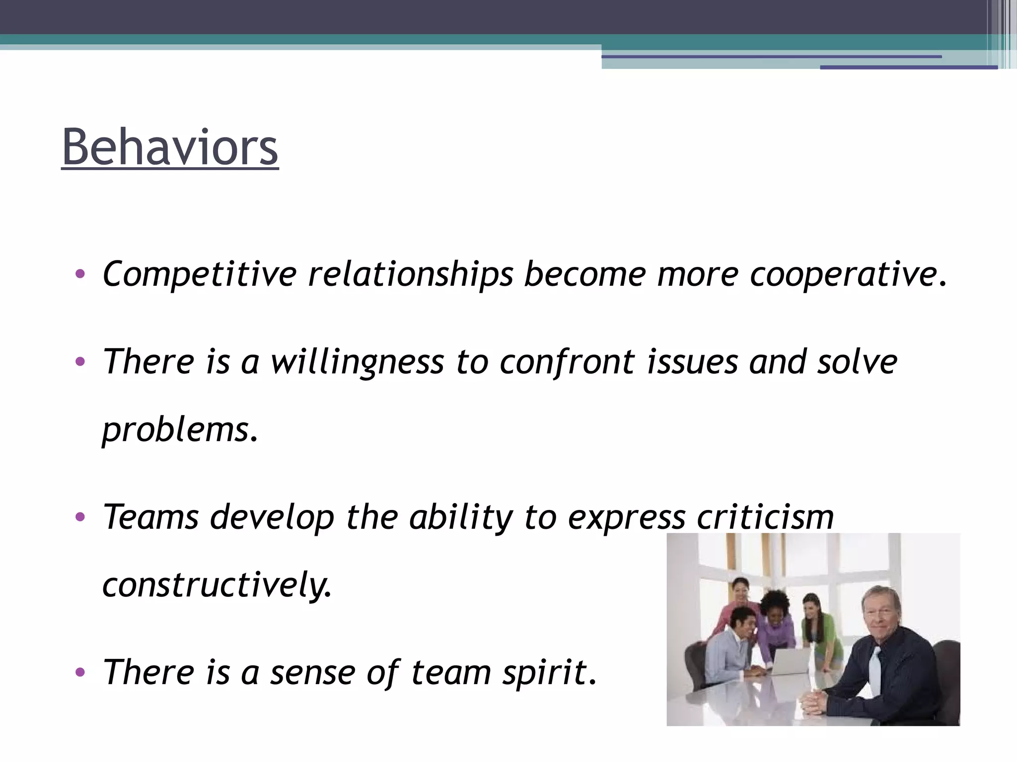 Behaviors
• Competitive relationships become more cooperative.
• There is a willingness to confront issues and solve
problems.
• Teams develop the ability to express criticism
constructively.
• There is a sense of team spirit.
 