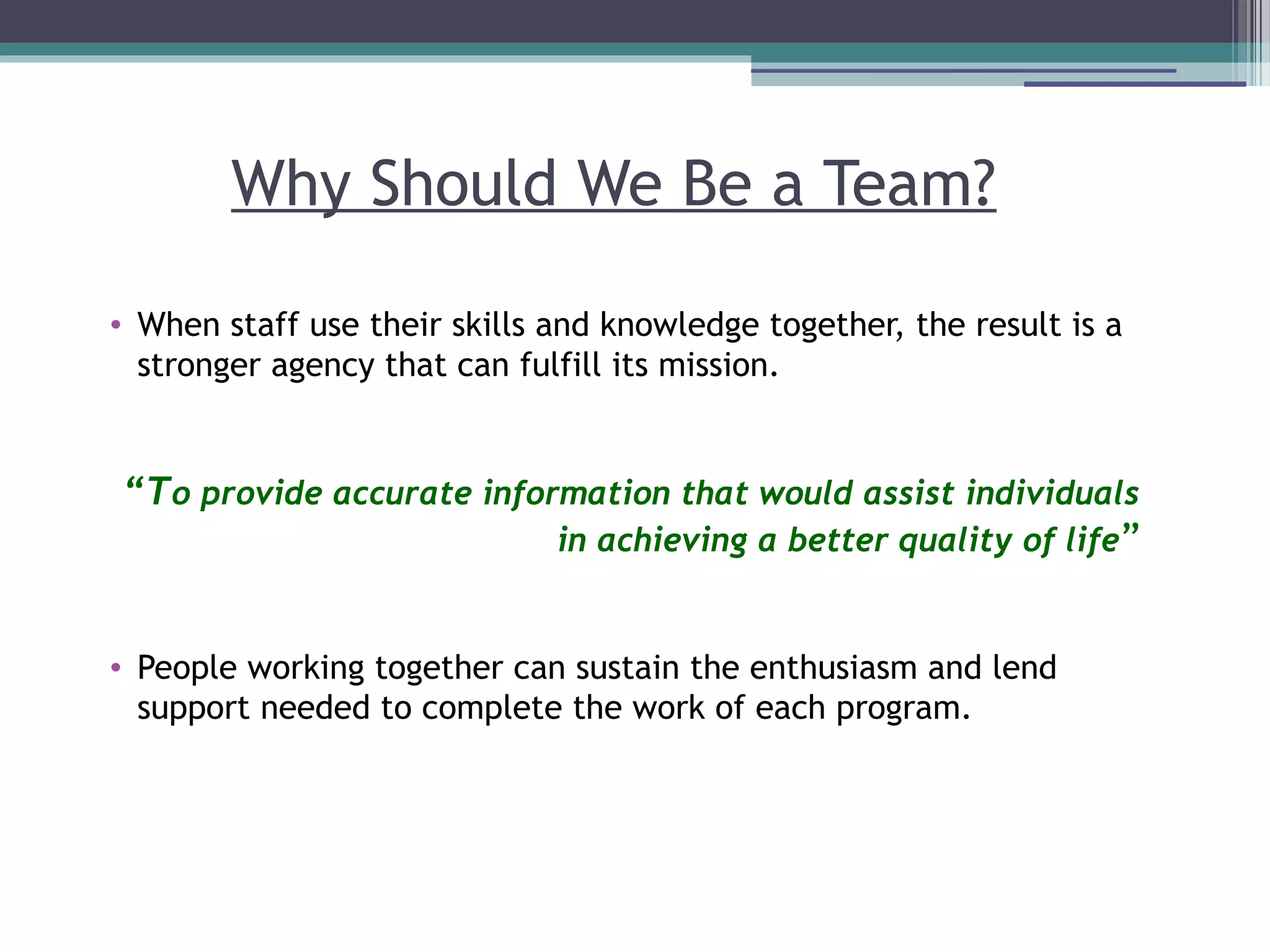 Why Should We Be a Team?
• When staff use their skills and knowledge together, the result is a
stronger agency that can fulfill its mission.
“To provide accurate information that would assist individuals
in achieving a better quality of life”
• People working together can sustain the enthusiasm and lend
support needed to complete the work of each program.
 